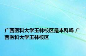 广西医科大学玉林校区是本科吗 广西医科大学玉林校区 