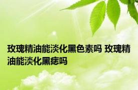 玫瑰精油能淡化黑色素吗 玫瑰精油能淡化黑痣吗 