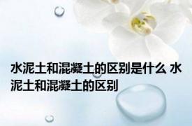 水泥土和混凝土的区别是什么 水泥土和混凝土的区别