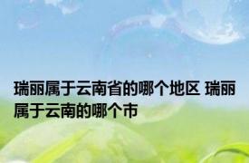 瑞丽属于云南省的哪个地区 瑞丽属于云南的哪个市