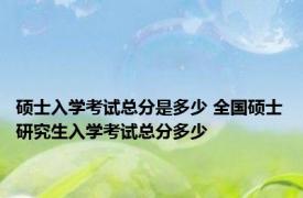 硕士入学考试总分是多少 全国硕士研究生入学考试总分多少