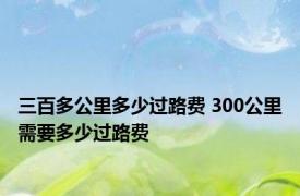 三百多公里多少过路费 300公里需要多少过路费 