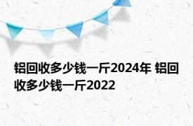 铝回收多少钱一斤2024年 铝回收多少钱一斤2022