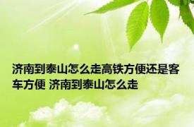 济南到泰山怎么走高铁方便还是客车方便 济南到泰山怎么走 