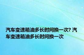 汽车变速箱油多长时间换一次? 汽车变速箱油多长时间换一次