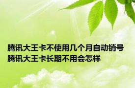 腾讯大王卡不使用几个月自动销号 腾讯大王卡长期不用会怎样