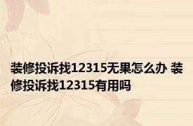 装修投诉找12315无果怎么办 装修投诉找12315有用吗 