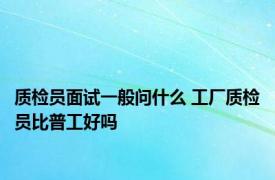 质检员面试一般问什么 工厂质检员比普工好吗 