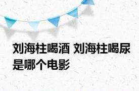 刘海柱喝酒 刘海柱喝尿是哪个电影