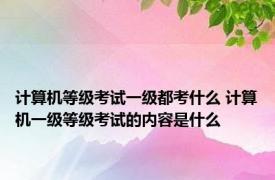 计算机等级考试一级都考什么 计算机一级等级考试的内容是什么