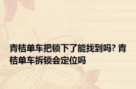 青桔单车把锁下了能找到吗? 青桔单车拆锁会定位吗