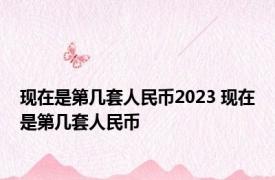 现在是第几套人民币2023 现在是第几套人民币 