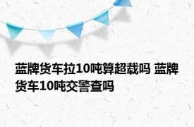 蓝牌货车拉10吨算超载吗 蓝牌货车10吨交警查吗