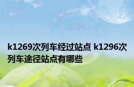 k1269次列车经过站点 k1296次列车途径站点有哪些