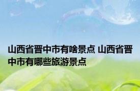 山西省晋中市有啥景点 山西省晋中市有哪些旅游景点