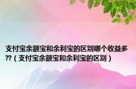 支付宝余额宝和余利宝的区别哪个收益多??（支付宝余额宝和余利宝的区别）