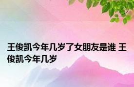 王俊凯今年几岁了女朋友是谁 王俊凯今年几岁 