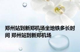 郑州站到新郑机场坐地铁多长时间 郑州站到新郑机场 