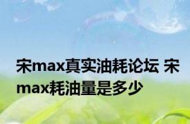 宋max真实油耗论坛 宋max耗油量是多少