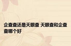 企查查还是天眼查 天眼查和企查查哪个好 