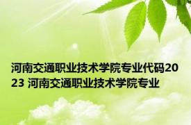 河南交通职业技术学院专业代码2023 河南交通职业技术学院专业 