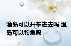 渔岛可以开车进去吗 渔岛可以钓鱼吗