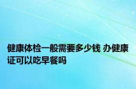 健康体检一般需要多少钱 办健康证可以吃早餐吗 