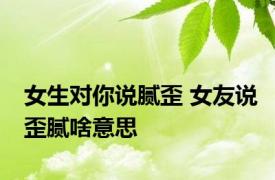 女生对你说腻歪 女友说歪腻啥意思