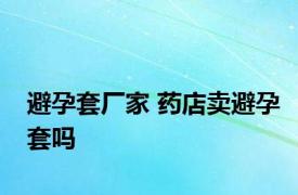 避孕套厂家 药店卖避孕套吗 