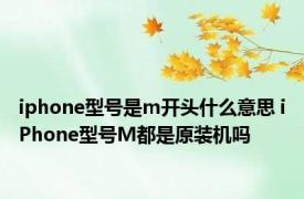 iphone型号是m开头什么意思 iPhone型号M都是原装机吗