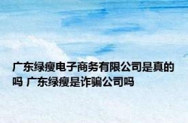 广东绿瘦电子商务有限公司是真的吗 广东绿瘦是诈骗公司吗 