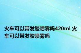 火车可以带发胶喷雾吗420ml 火车可以带发胶喷雾吗