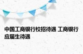 中国工商银行校招待遇 工商银行应届生待遇 