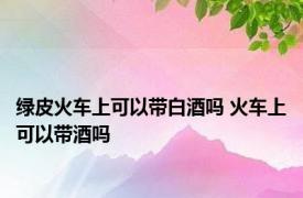 绿皮火车上可以带白酒吗 火车上可以带酒吗 