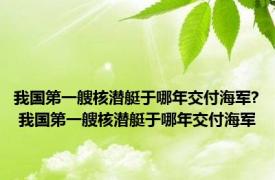 我国第一艘核潜艇于哪年交付海军? 我国第一艘核潜艇于哪年交付海军