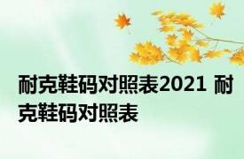 耐克鞋码对照表2021 耐克鞋码对照表 