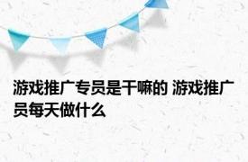 游戏推广专员是干嘛的 游戏推广员每天做什么