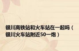 银川高铁站和火车站在一起吗（银川火车站附近50一炮）