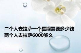 二个人去拉萨一个星期需要多少钱 两个人去拉萨6000够么 