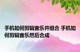 手机如何剪辑音乐并组合 手机如何剪辑音乐然后合成