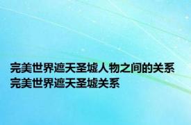 完美世界遮天圣墟人物之间的关系 完美世界遮天圣墟关系