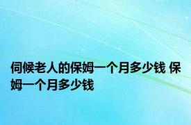 伺候老人的保姆一个月多少钱 保姆一个月多少钱 