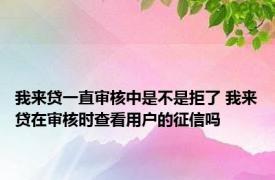 我来贷一直审核中是不是拒了 我来贷在审核时查看用户的征信吗