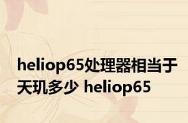 heliop65处理器相当于天玑多少 heliop65 