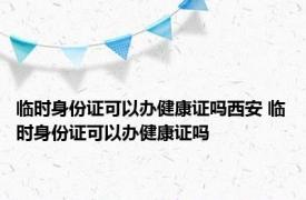 临时身份证可以办健康证吗西安 临时身份证可以办健康证吗 