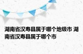 湖南省汉寿县属于哪个地级市 湖南省汉寿县属于哪个市