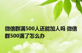 微信群满500人还能加人吗 微信群500满了怎么办 