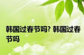 韩国过春节吗? 韩国过春节吗