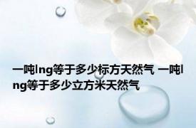 一吨lng等于多少标方天然气 一吨lng等于多少立方米天然气 