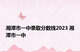 湘潭市一中录取分数线2023 湘潭市一中 